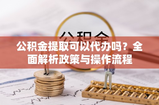福安公积金提取可以代办吗？全面解析政策与操作流程