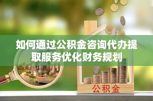 福安如何通过公积金咨询代办提取服务优化财务规划