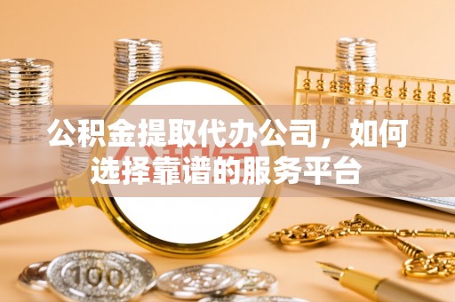 福安公积金提取代办公司，如何选择靠谱的服务平台