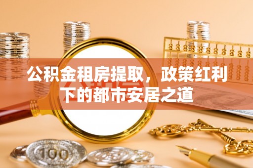 福安公积金租房提取，政策红利下的都市安居之道