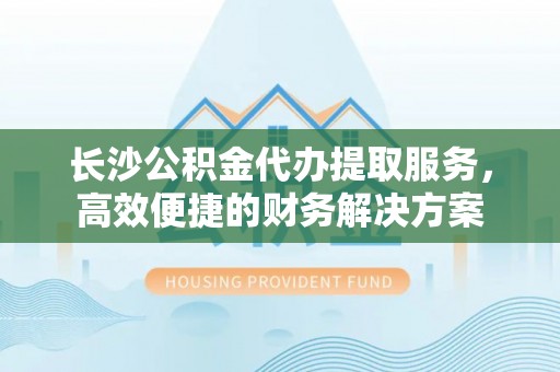 福安长沙公积金代办提取服务，高效便捷的财务解决方案