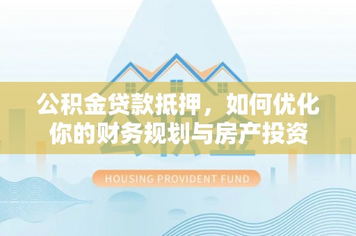 福安公积金贷款抵押，如何优化你的财务规划与房产投资