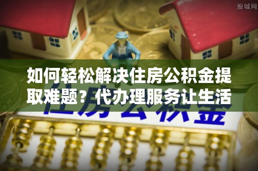 福安如何轻松解决住房公积金提取难题？代办理服务让生活更简单