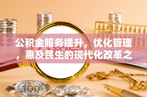 福安公积金服务提升，优化管理，惠及民生的现代化改革之路