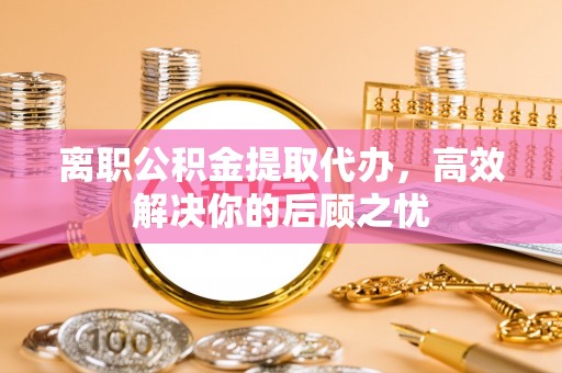 福安离职公积金提取代办，高效解决你的后顾之忧