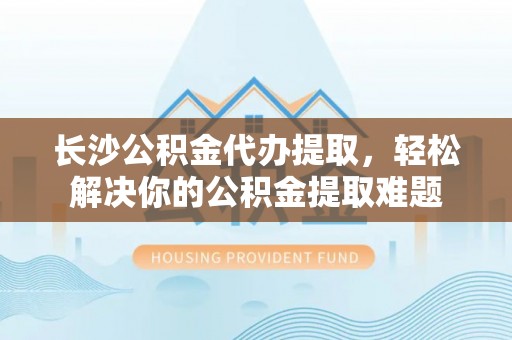 福安长沙公积金代办提取，轻松解决你的公积金提取难题