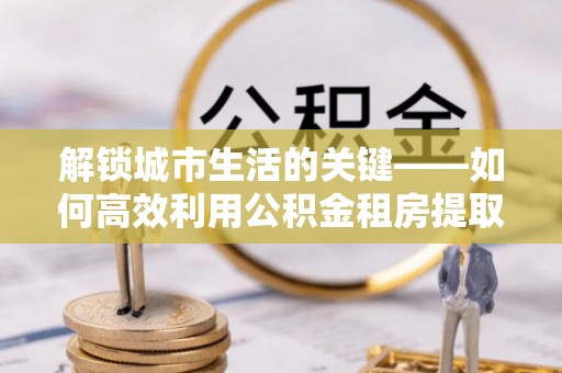 福安解锁城市生活的关键——如何高效利用公积金租房提取实现居住自由