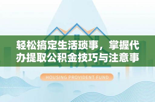 福安轻松搞定生活琐事，掌握代办提取公积金技巧与注意事项
