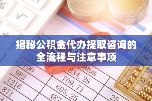 福安揭秘公积金代办提取咨询的全流程与注意事项