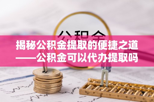 福安揭秘公积金提取的便捷之道——公积金可以代办提取吗？
