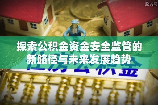 福安探索公积金资金安全监管的新路径与未来发展趋势
