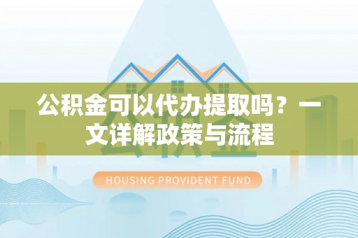 福安公积金可以代办提取吗？一文详解政策与流程