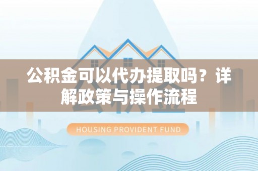 福安公积金可以代办提取吗？详解政策与操作流程