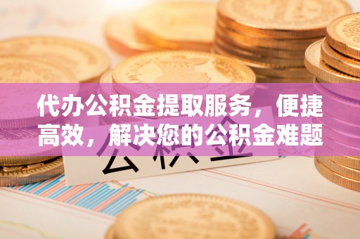福安代办公积金提取服务，便捷高效，解决您的公积金难题