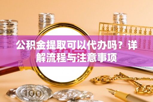 福安公积金提取可以代办吗？详解流程与注意事项