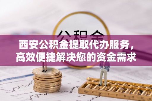 福安西安公积金提取代办服务，高效便捷解决您的资金需求