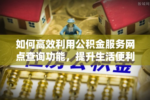 福安如何高效利用公积金服务网点查询功能，提升生活便利性