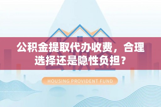 福安公积金提取代办收费，合理选择还是隐性负担？
