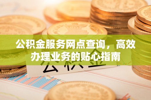 福安公积金服务网点查询，高效办理业务的贴心指南