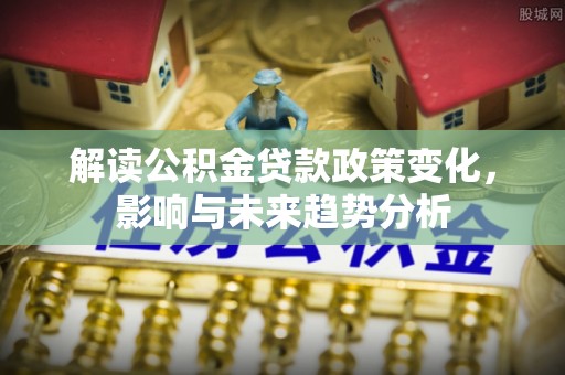 福安解读公积金贷款政策变化，影响与未来趋势分析