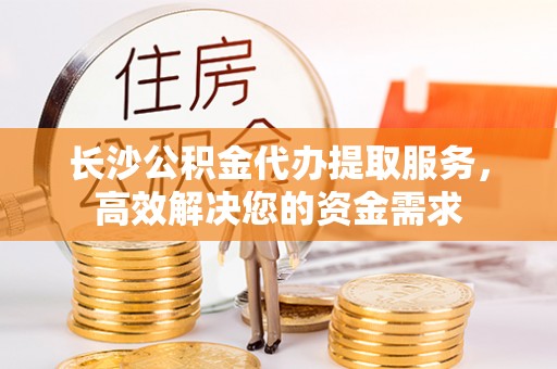 福安长沙公积金代办提取服务，高效解决您的资金需求