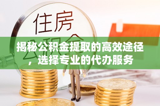 福安揭秘公积金提取的高效途径，选择专业的代办服务