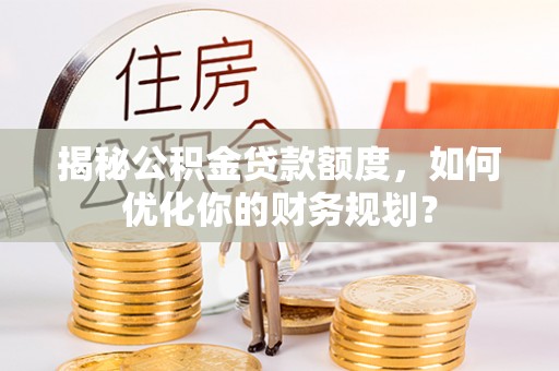福安揭秘公积金贷款额度，如何优化你的财务规划？