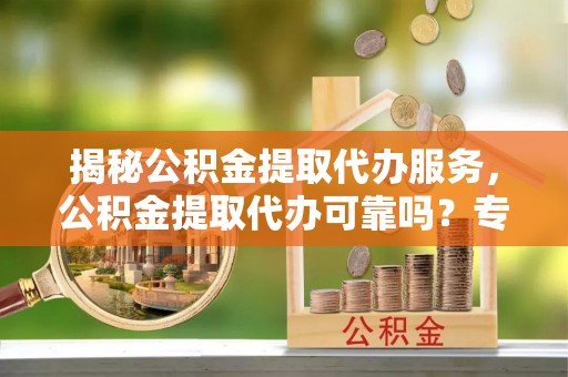 福安揭秘公积金提取代办服务，公积金提取代办可靠吗？专业解析与实用指南