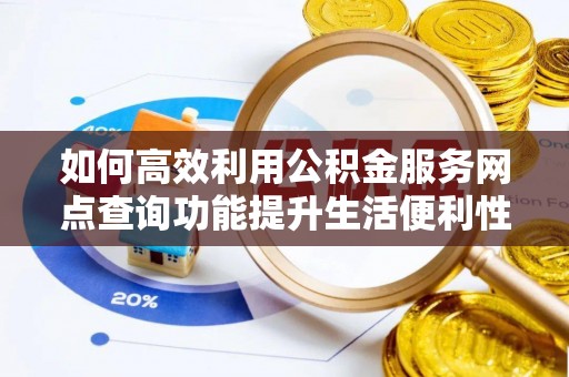 福安如何高效利用公积金服务网点查询功能提升生活便利性