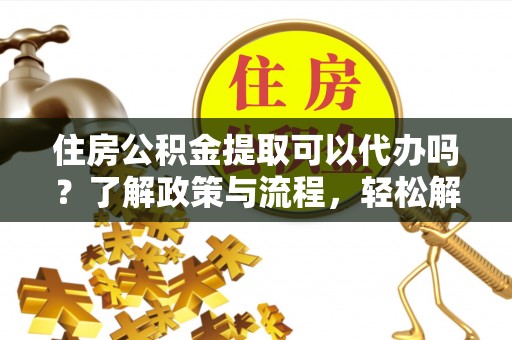 福安住房公积金提取可以代办吗？了解政策与流程，轻松解决你的疑问