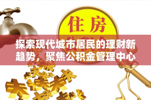 福安探索现代城市居民的理财新趋势，聚焦公积金管理中心的服务创新
