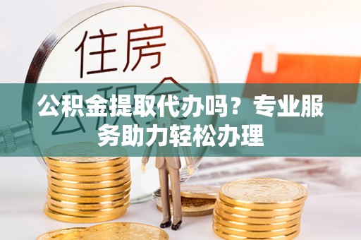 福安公积金提取代办吗？专业服务助力轻松办理