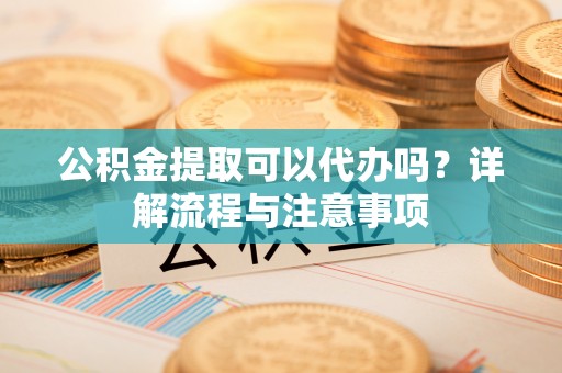 福安公积金提取可以代办吗？详解流程与注意事项