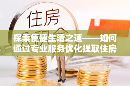 福安探索便捷生活之道——如何通过专业服务优化提取住房公积金代办体验