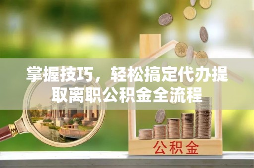 福安掌握技巧，轻松搞定代办提取离职公积金全流程