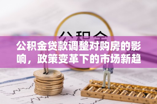 福安公积金贷款调整对购房的影响，政策变革下的市场新趋势