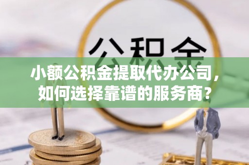 福安小额公积金提取代办公司，如何选择靠谱的服务商？