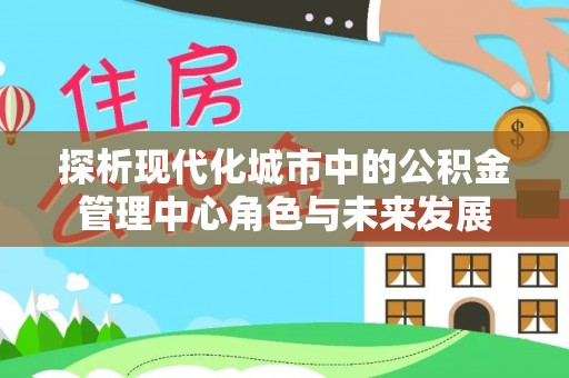 福安探析现代化城市中的公积金管理中心角色与未来发展