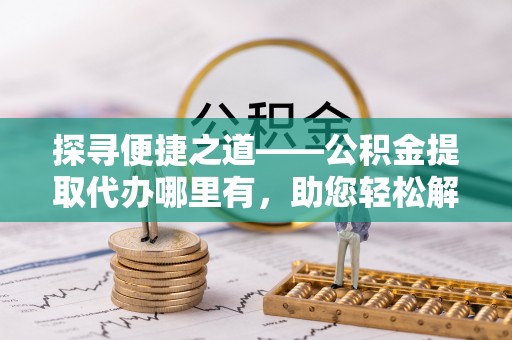 福安探寻便捷之道——公积金提取代办哪里有，助您轻松解决资金难题