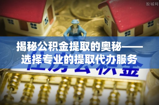 福安揭秘公积金提取的奥秘——选择专业的提取代办服务