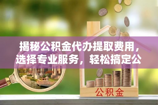 福安揭秘公积金代办提取费用，选择专业服务，轻松搞定公积金提取