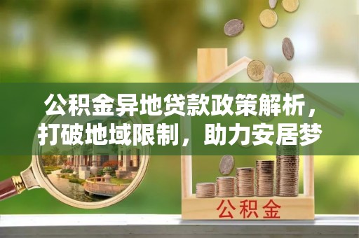 福安公积金异地贷款政策解析，打破地域限制，助力安居梦想