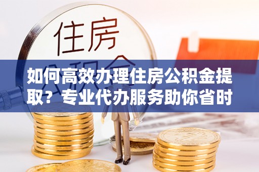 福安如何高效办理住房公积金提取？专业代办服务助你省时省力