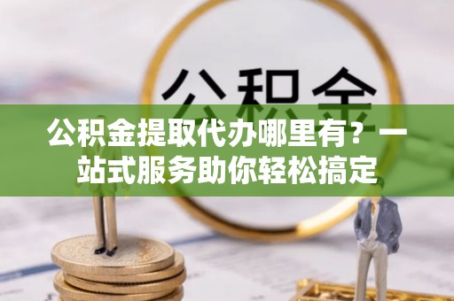 福安公积金提取代办哪里有？一站式服务助你轻松搞定