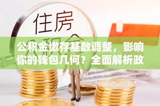 福安公积金缴存基数调整，影响你的钱包几何？全面解析政策与实际收益