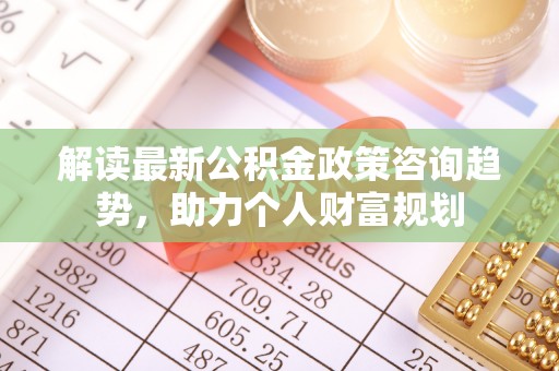 福安解读最新公积金政策咨询趋势，助力个人财富规划