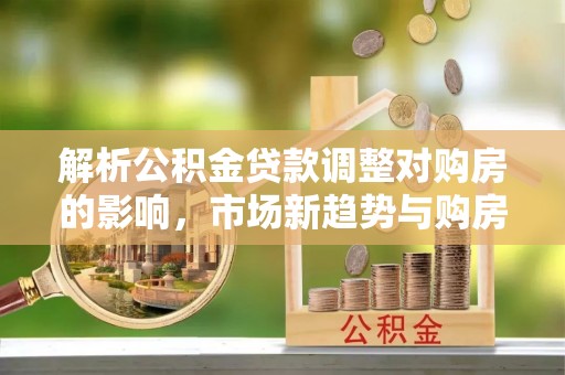 福安解析公积金贷款调整对购房的影响，市场新趋势与购房者策略