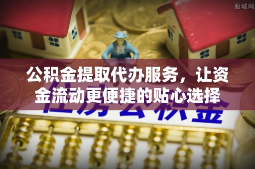福安公积金提取代办服务，让资金流动更便捷的贴心选择