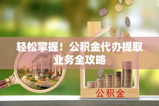 福安轻松掌握！公积金代办提取业务全攻略