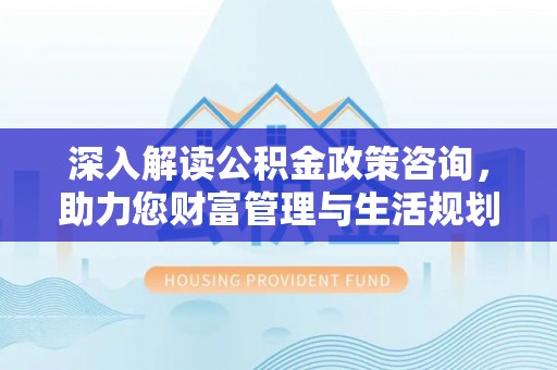 福安深入解读公积金政策咨询，助力您财富管理与生活规划